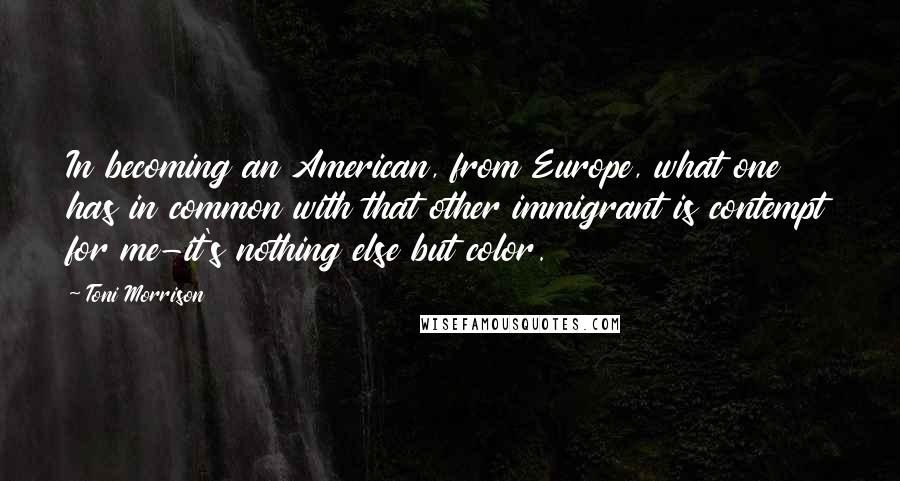 Toni Morrison Quotes: In becoming an American, from Europe, what one has in common with that other immigrant is contempt for me-it's nothing else but color.