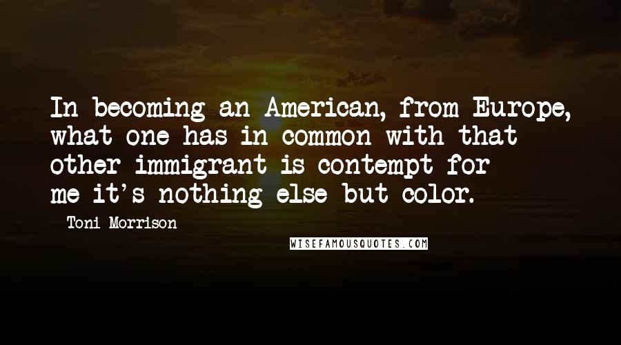 Toni Morrison Quotes: In becoming an American, from Europe, what one has in common with that other immigrant is contempt for me-it's nothing else but color.