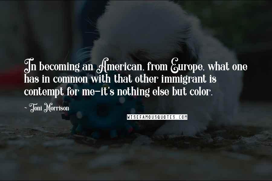 Toni Morrison Quotes: In becoming an American, from Europe, what one has in common with that other immigrant is contempt for me-it's nothing else but color.