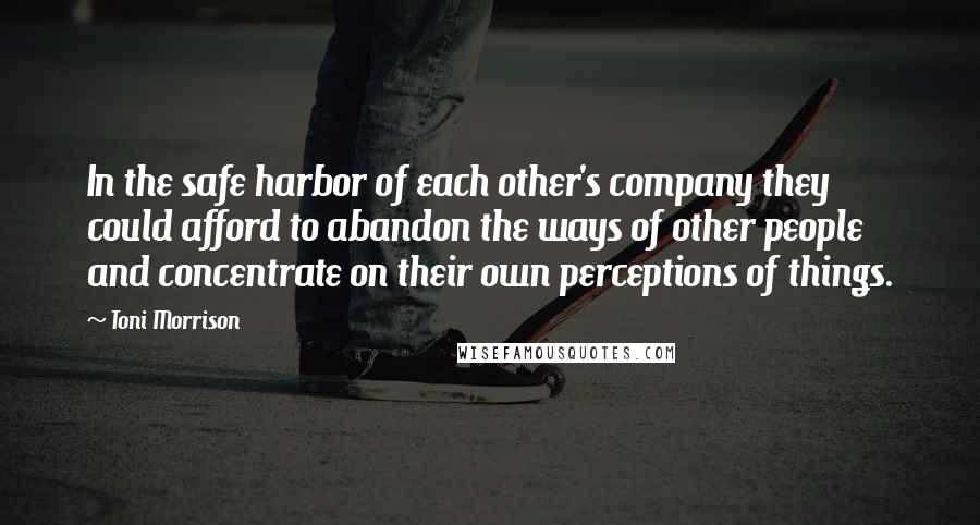 Toni Morrison Quotes: In the safe harbor of each other's company they could afford to abandon the ways of other people and concentrate on their own perceptions of things.