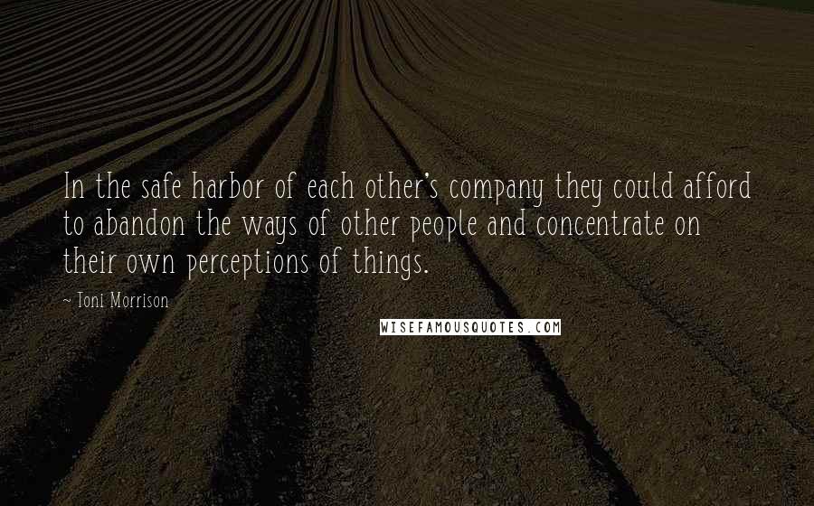 Toni Morrison Quotes: In the safe harbor of each other's company they could afford to abandon the ways of other people and concentrate on their own perceptions of things.