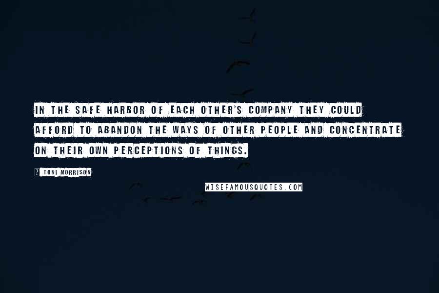 Toni Morrison Quotes: In the safe harbor of each other's company they could afford to abandon the ways of other people and concentrate on their own perceptions of things.