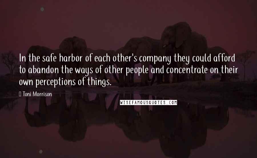 Toni Morrison Quotes: In the safe harbor of each other's company they could afford to abandon the ways of other people and concentrate on their own perceptions of things.