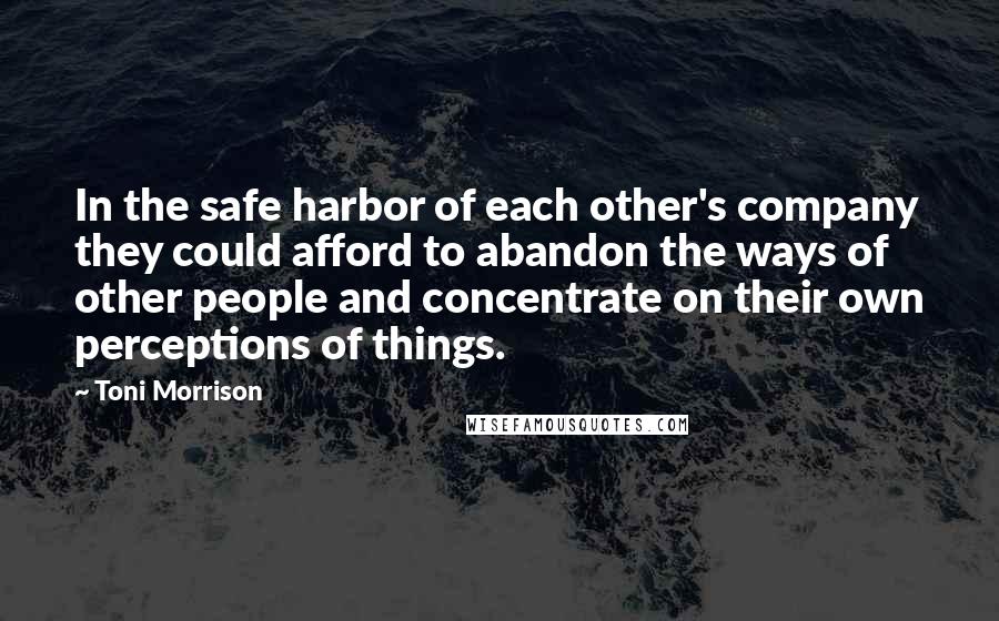 Toni Morrison Quotes: In the safe harbor of each other's company they could afford to abandon the ways of other people and concentrate on their own perceptions of things.