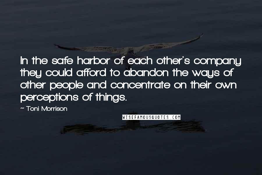 Toni Morrison Quotes: In the safe harbor of each other's company they could afford to abandon the ways of other people and concentrate on their own perceptions of things.