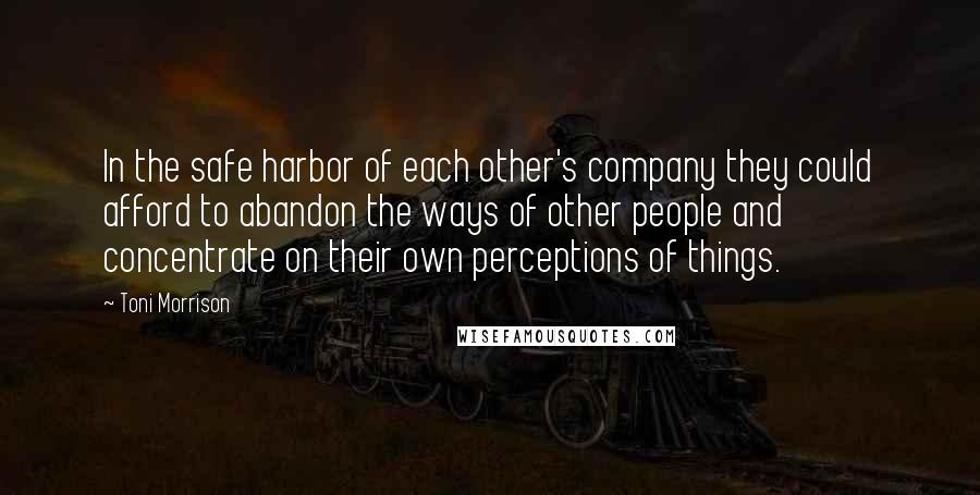 Toni Morrison Quotes: In the safe harbor of each other's company they could afford to abandon the ways of other people and concentrate on their own perceptions of things.