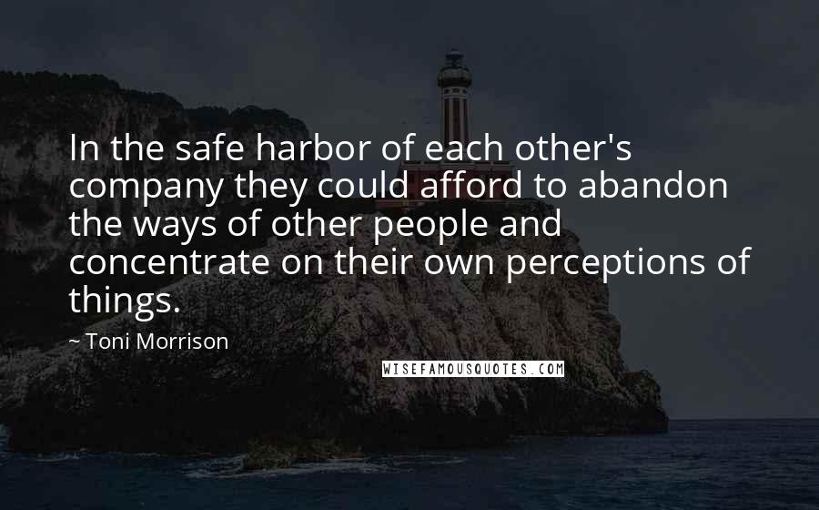Toni Morrison Quotes: In the safe harbor of each other's company they could afford to abandon the ways of other people and concentrate on their own perceptions of things.