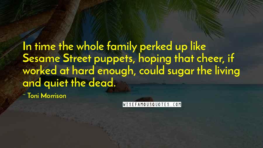 Toni Morrison Quotes: In time the whole family perked up like Sesame Street puppets, hoping that cheer, if worked at hard enough, could sugar the living and quiet the dead.