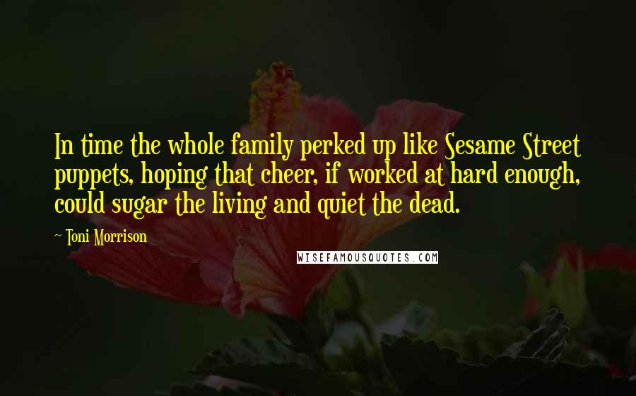 Toni Morrison Quotes: In time the whole family perked up like Sesame Street puppets, hoping that cheer, if worked at hard enough, could sugar the living and quiet the dead.