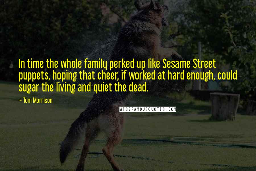 Toni Morrison Quotes: In time the whole family perked up like Sesame Street puppets, hoping that cheer, if worked at hard enough, could sugar the living and quiet the dead.