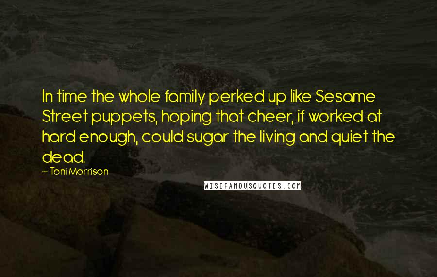 Toni Morrison Quotes: In time the whole family perked up like Sesame Street puppets, hoping that cheer, if worked at hard enough, could sugar the living and quiet the dead.