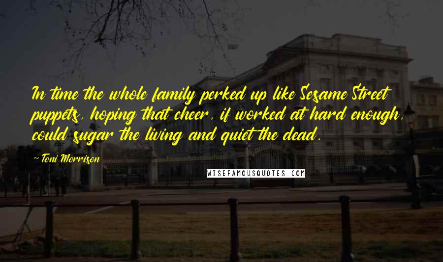 Toni Morrison Quotes: In time the whole family perked up like Sesame Street puppets, hoping that cheer, if worked at hard enough, could sugar the living and quiet the dead.