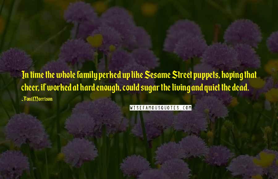 Toni Morrison Quotes: In time the whole family perked up like Sesame Street puppets, hoping that cheer, if worked at hard enough, could sugar the living and quiet the dead.