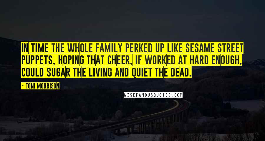 Toni Morrison Quotes: In time the whole family perked up like Sesame Street puppets, hoping that cheer, if worked at hard enough, could sugar the living and quiet the dead.