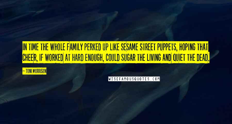Toni Morrison Quotes: In time the whole family perked up like Sesame Street puppets, hoping that cheer, if worked at hard enough, could sugar the living and quiet the dead.