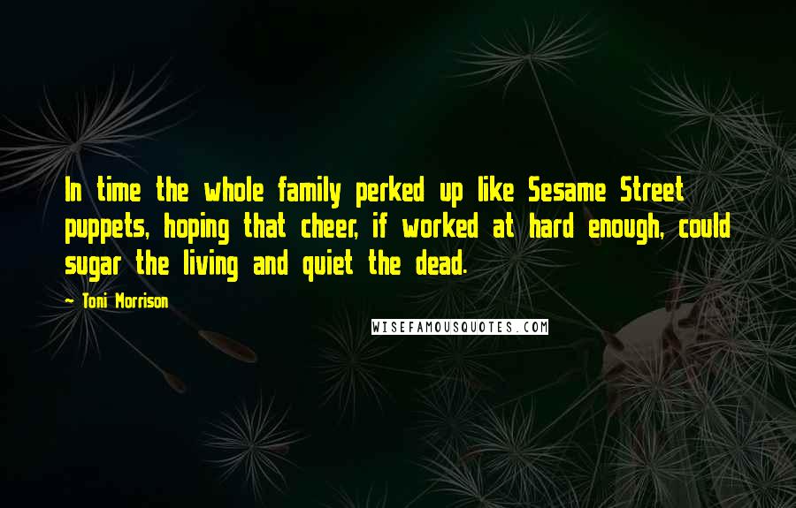 Toni Morrison Quotes: In time the whole family perked up like Sesame Street puppets, hoping that cheer, if worked at hard enough, could sugar the living and quiet the dead.