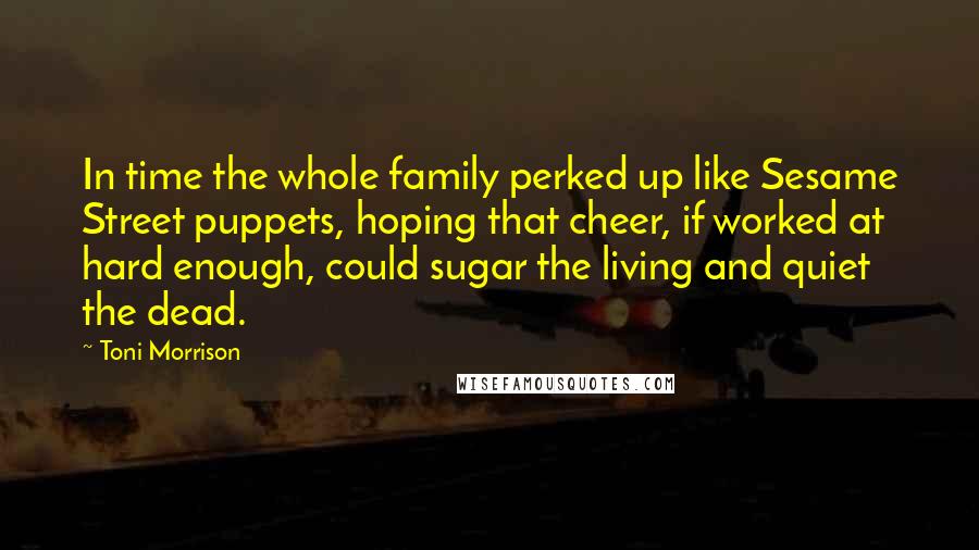 Toni Morrison Quotes: In time the whole family perked up like Sesame Street puppets, hoping that cheer, if worked at hard enough, could sugar the living and quiet the dead.