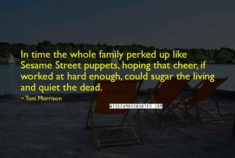 Toni Morrison Quotes: In time the whole family perked up like Sesame Street puppets, hoping that cheer, if worked at hard enough, could sugar the living and quiet the dead.