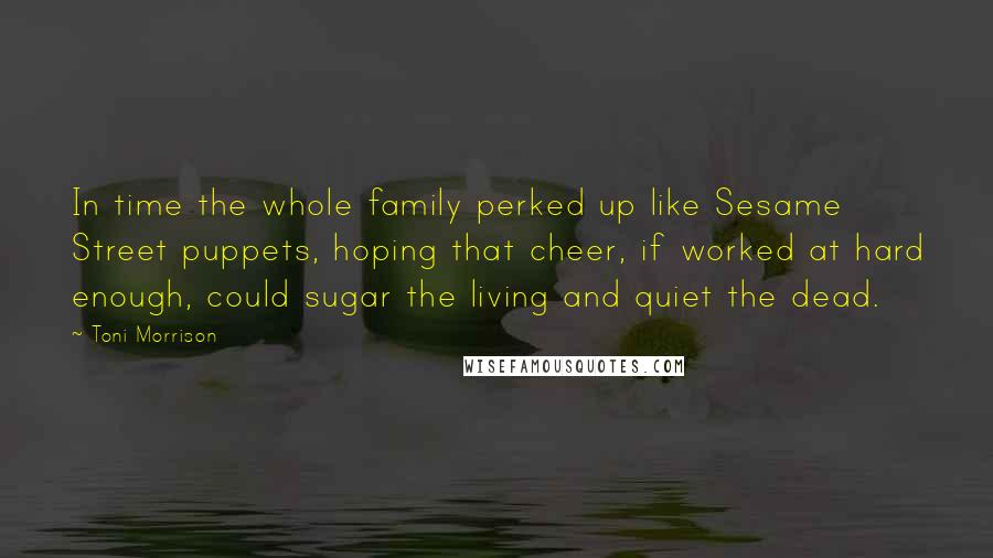 Toni Morrison Quotes: In time the whole family perked up like Sesame Street puppets, hoping that cheer, if worked at hard enough, could sugar the living and quiet the dead.