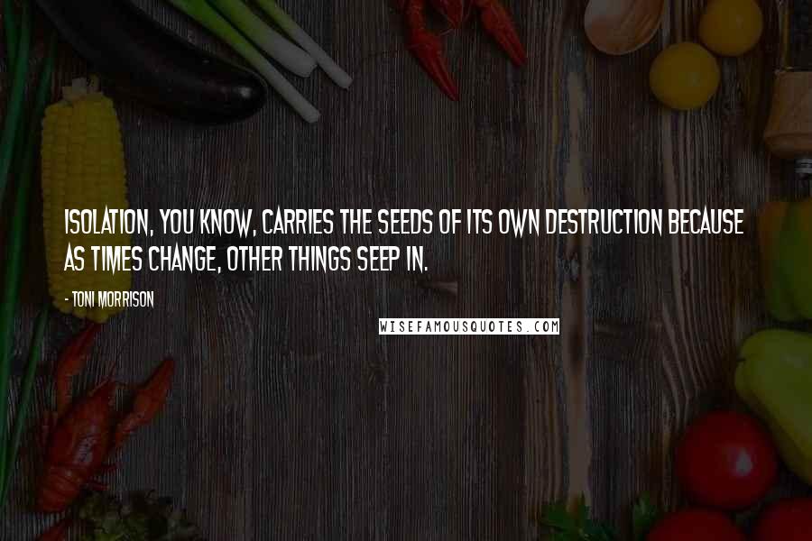 Toni Morrison Quotes: Isolation, you know, carries the seeds of its own destruction because as times change, other things seep in.