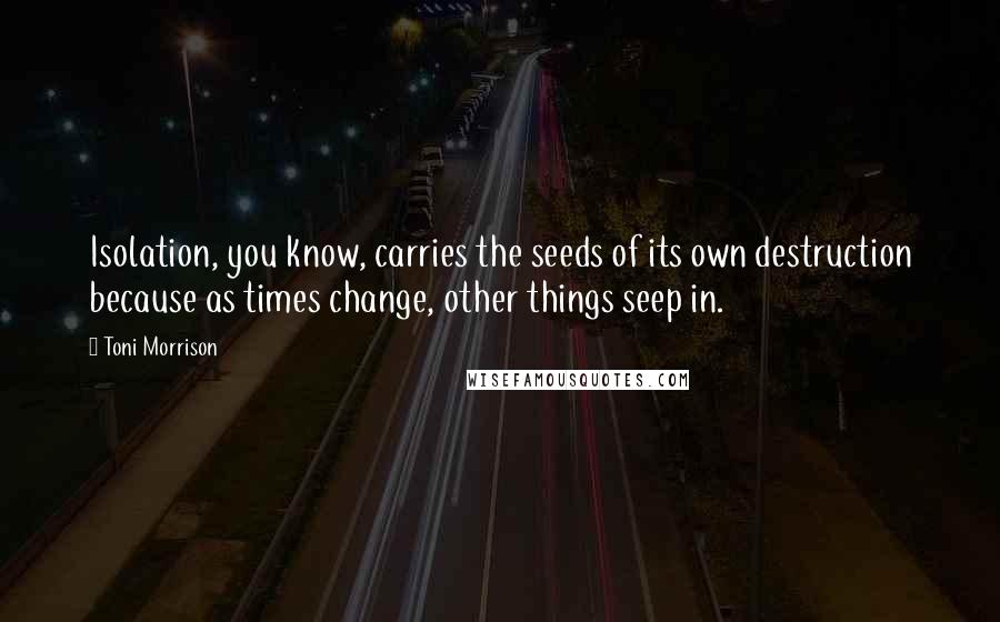 Toni Morrison Quotes: Isolation, you know, carries the seeds of its own destruction because as times change, other things seep in.