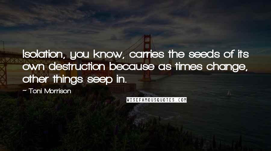 Toni Morrison Quotes: Isolation, you know, carries the seeds of its own destruction because as times change, other things seep in.