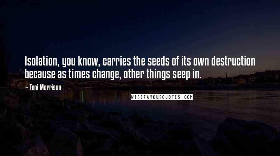 Toni Morrison Quotes: Isolation, you know, carries the seeds of its own destruction because as times change, other things seep in.