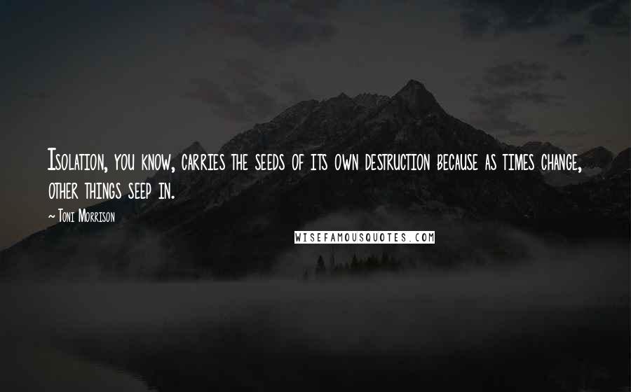 Toni Morrison Quotes: Isolation, you know, carries the seeds of its own destruction because as times change, other things seep in.