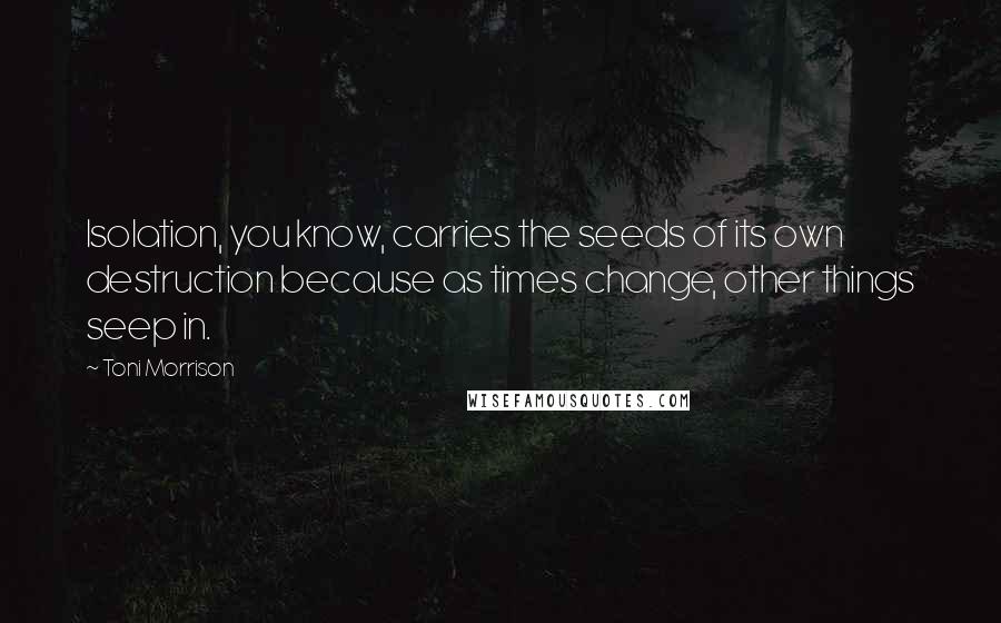 Toni Morrison Quotes: Isolation, you know, carries the seeds of its own destruction because as times change, other things seep in.