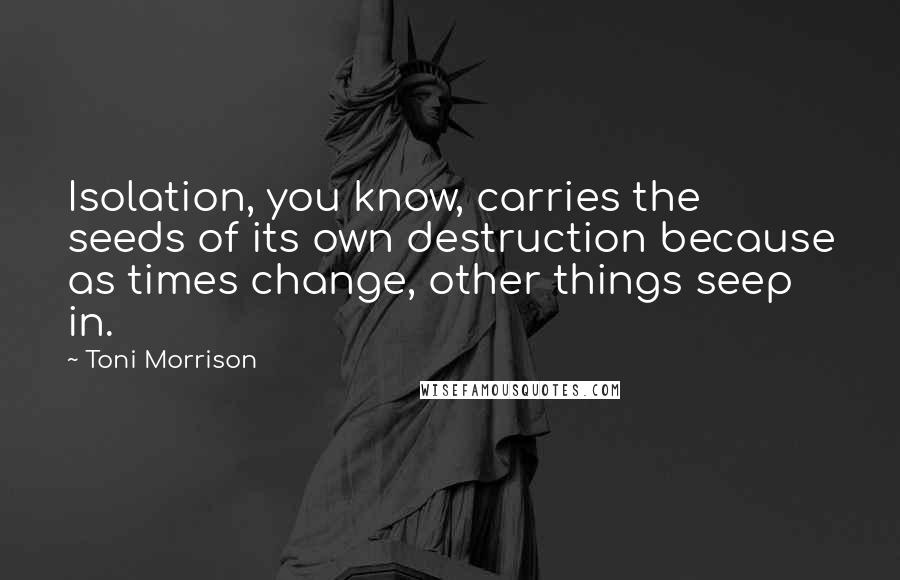 Toni Morrison Quotes: Isolation, you know, carries the seeds of its own destruction because as times change, other things seep in.