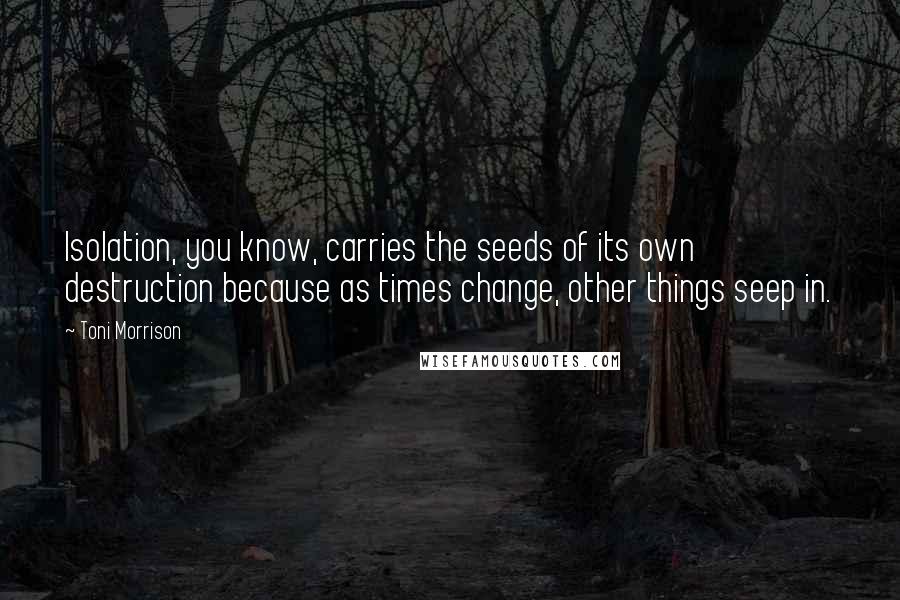 Toni Morrison Quotes: Isolation, you know, carries the seeds of its own destruction because as times change, other things seep in.