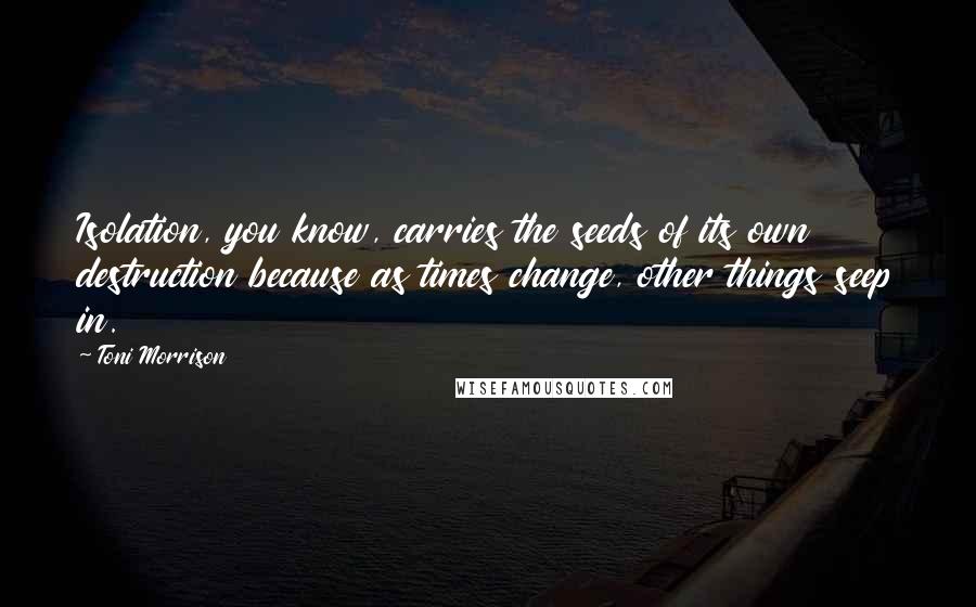 Toni Morrison Quotes: Isolation, you know, carries the seeds of its own destruction because as times change, other things seep in.