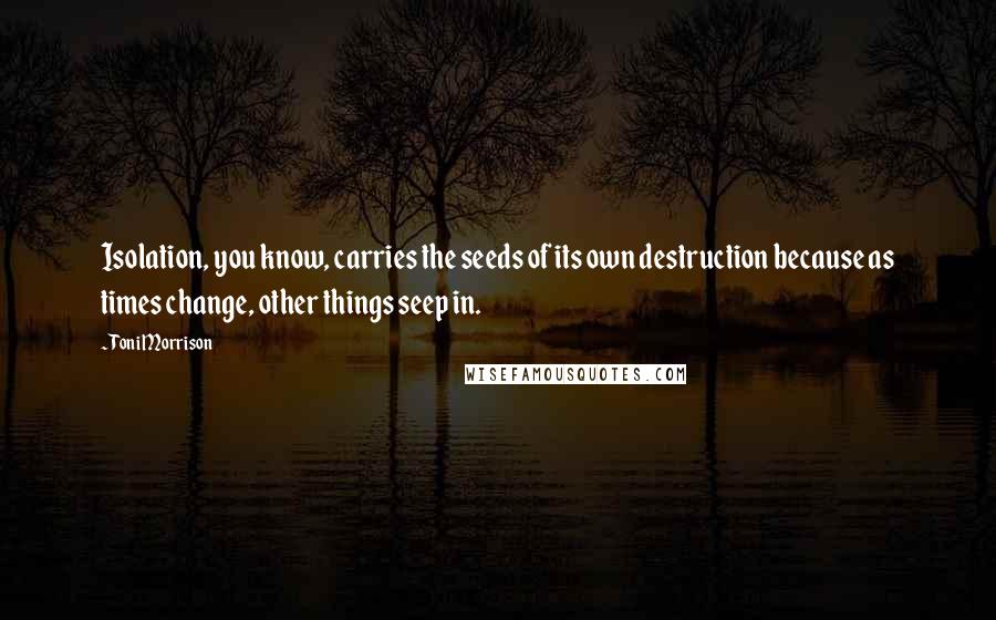 Toni Morrison Quotes: Isolation, you know, carries the seeds of its own destruction because as times change, other things seep in.