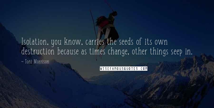 Toni Morrison Quotes: Isolation, you know, carries the seeds of its own destruction because as times change, other things seep in.