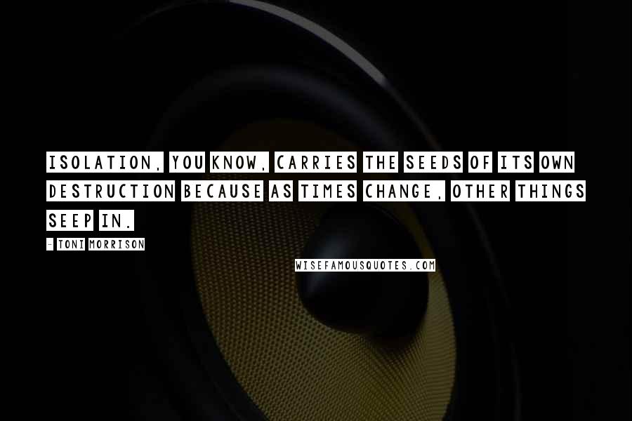 Toni Morrison Quotes: Isolation, you know, carries the seeds of its own destruction because as times change, other things seep in.