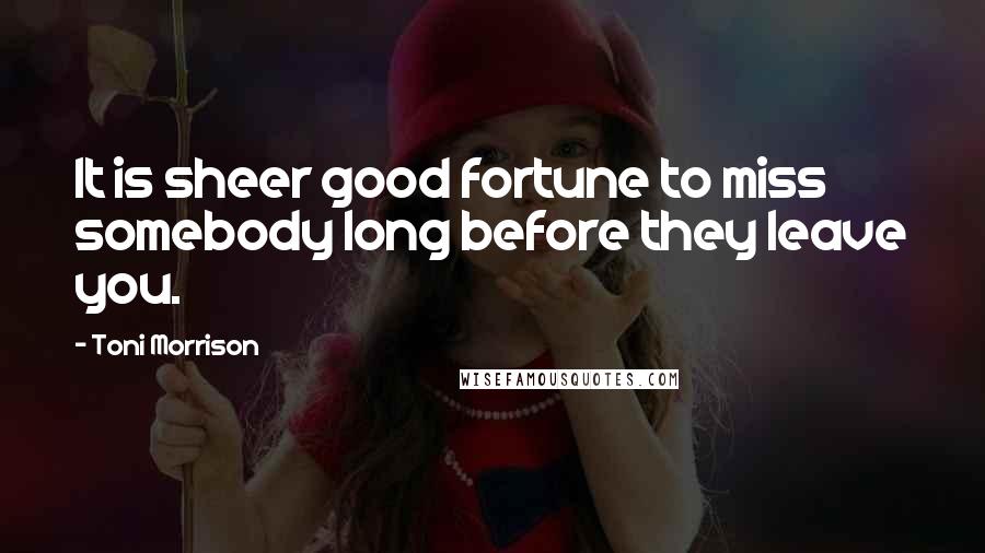Toni Morrison Quotes: It is sheer good fortune to miss somebody long before they leave you.