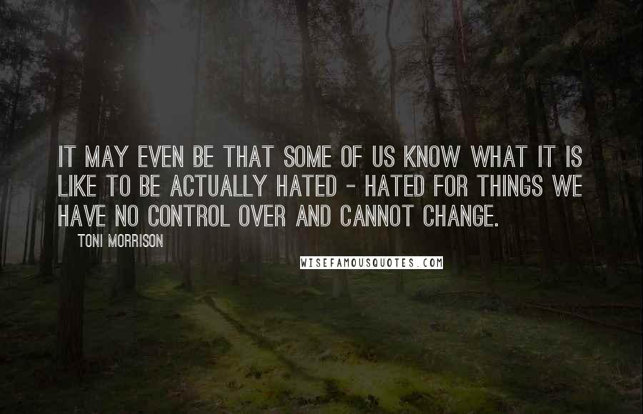 Toni Morrison Quotes: It may even be that some of us know what it is like to be actually hated - hated for things we have no control over and cannot change.