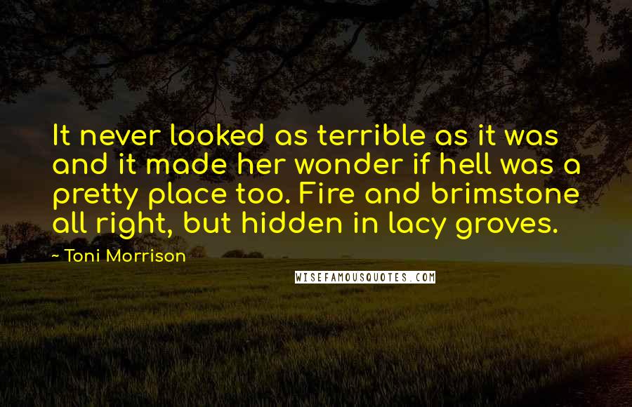 Toni Morrison Quotes: It never looked as terrible as it was and it made her wonder if hell was a pretty place too. Fire and brimstone all right, but hidden in lacy groves.