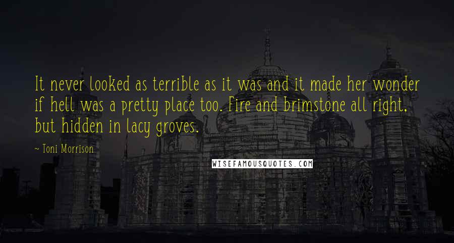 Toni Morrison Quotes: It never looked as terrible as it was and it made her wonder if hell was a pretty place too. Fire and brimstone all right, but hidden in lacy groves.