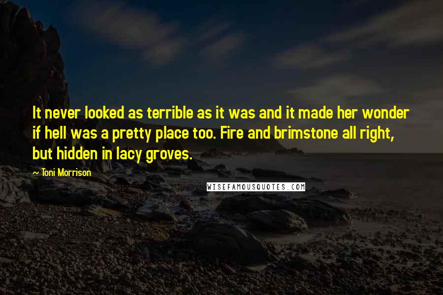 Toni Morrison Quotes: It never looked as terrible as it was and it made her wonder if hell was a pretty place too. Fire and brimstone all right, but hidden in lacy groves.