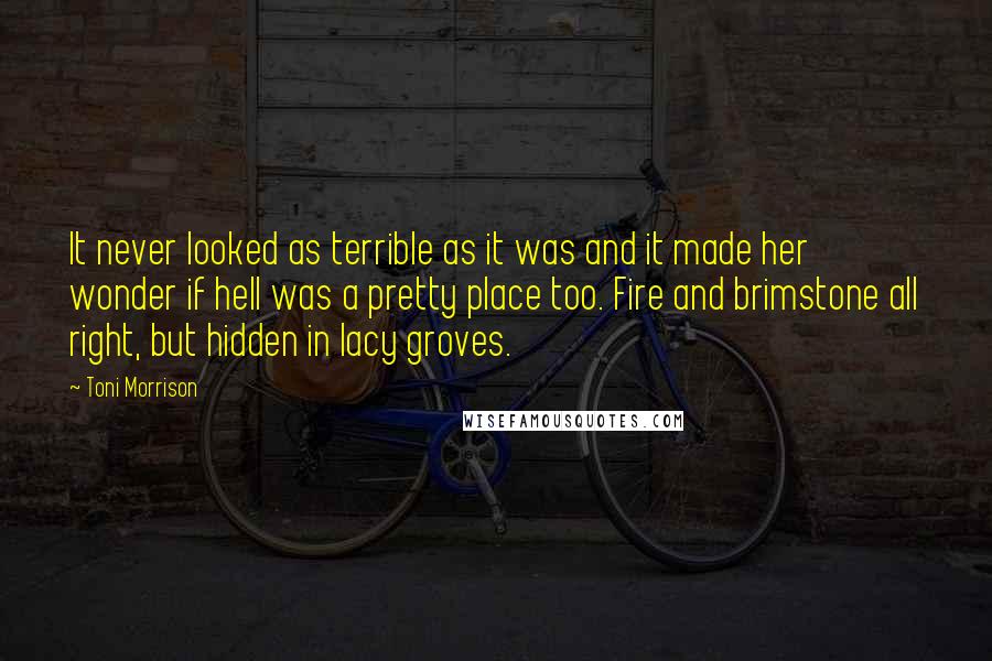 Toni Morrison Quotes: It never looked as terrible as it was and it made her wonder if hell was a pretty place too. Fire and brimstone all right, but hidden in lacy groves.
