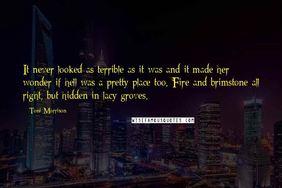 Toni Morrison Quotes: It never looked as terrible as it was and it made her wonder if hell was a pretty place too. Fire and brimstone all right, but hidden in lacy groves.