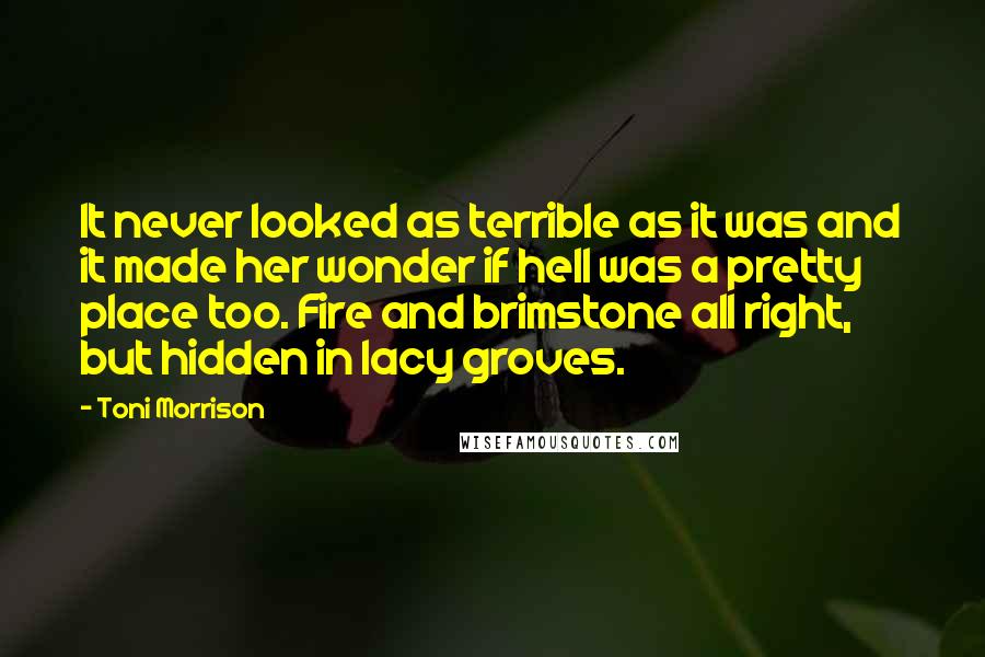Toni Morrison Quotes: It never looked as terrible as it was and it made her wonder if hell was a pretty place too. Fire and brimstone all right, but hidden in lacy groves.