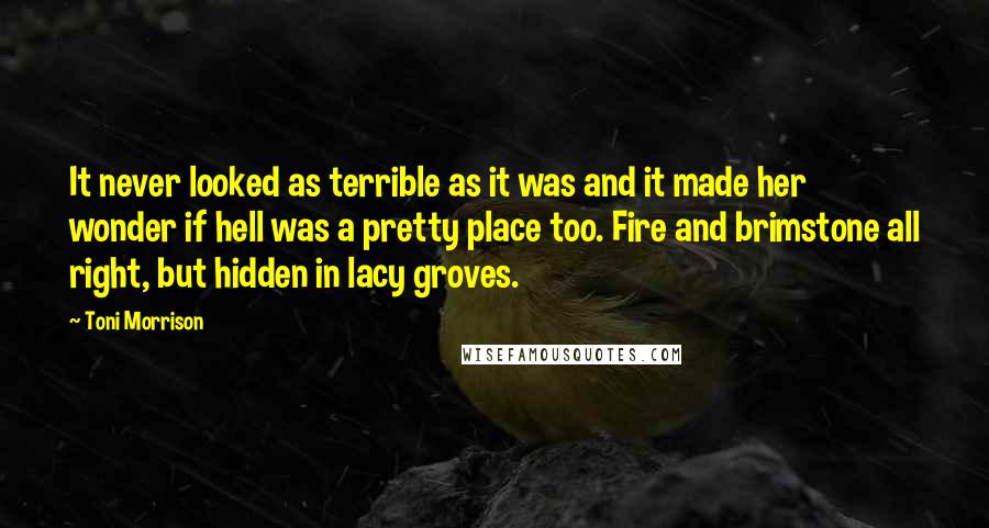 Toni Morrison Quotes: It never looked as terrible as it was and it made her wonder if hell was a pretty place too. Fire and brimstone all right, but hidden in lacy groves.
