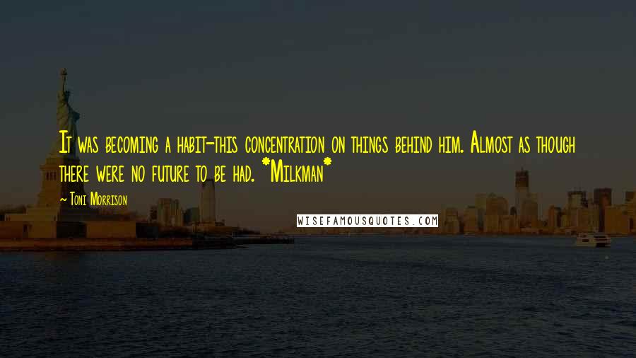 Toni Morrison Quotes: It was becoming a habit-this concentration on things behind him. Almost as though there were no future to be had. *Milkman*