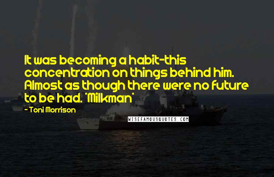 Toni Morrison Quotes: It was becoming a habit-this concentration on things behind him. Almost as though there were no future to be had. *Milkman*