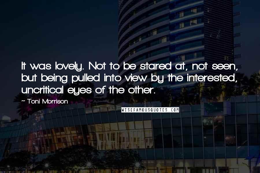 Toni Morrison Quotes: It was lovely. Not to be stared at, not seen, but being pulled into view by the interested, uncritical eyes of the other.