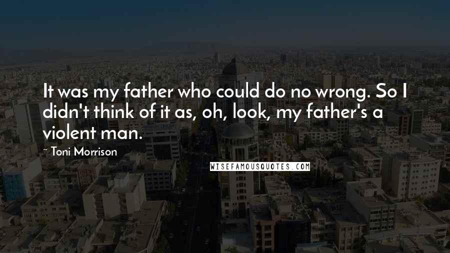 Toni Morrison Quotes: It was my father who could do no wrong. So I didn't think of it as, oh, look, my father's a violent man.