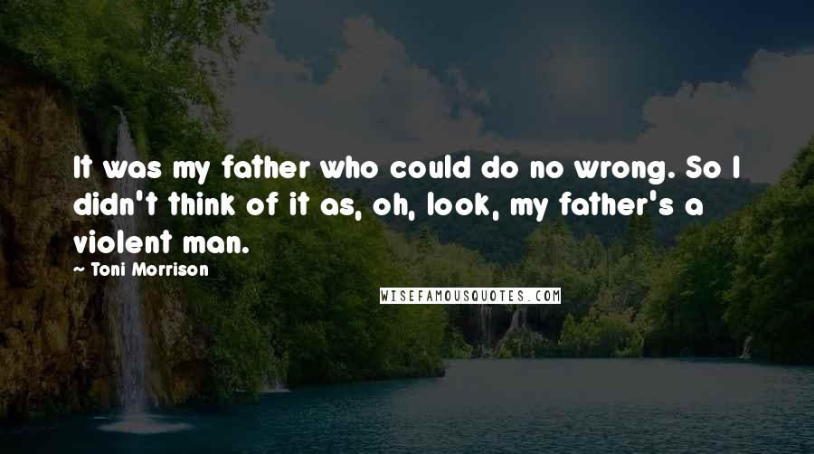 Toni Morrison Quotes: It was my father who could do no wrong. So I didn't think of it as, oh, look, my father's a violent man.