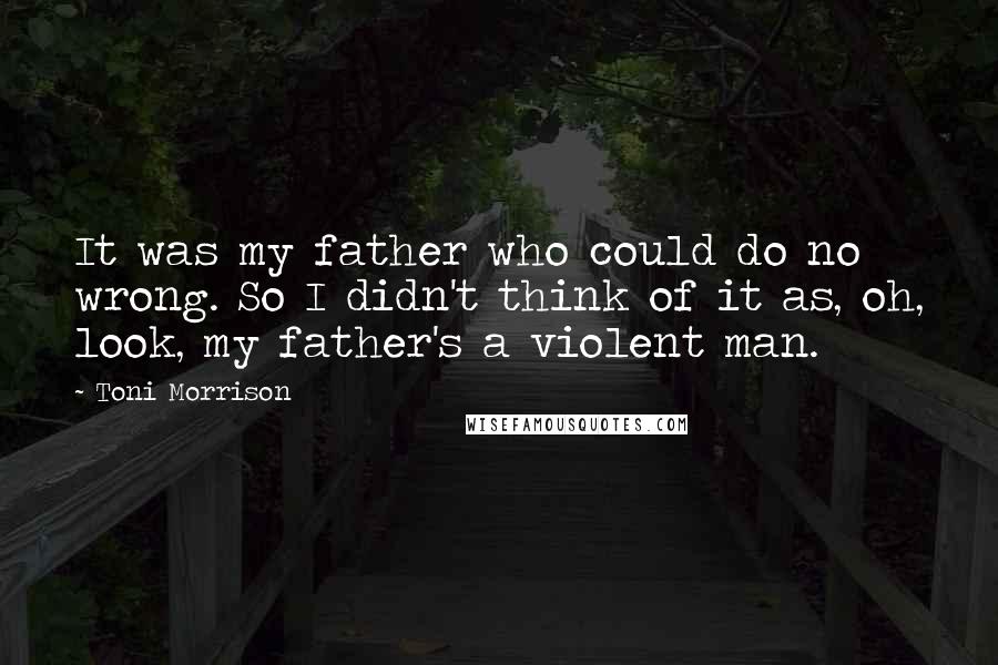 Toni Morrison Quotes: It was my father who could do no wrong. So I didn't think of it as, oh, look, my father's a violent man.